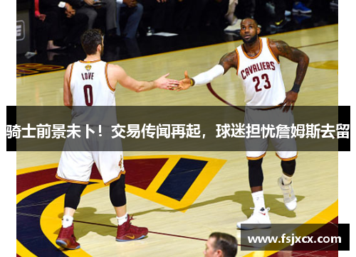 骑士前景未卜！交易传闻再起，球迷担忧詹姆斯去留