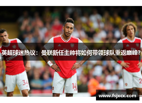 英超球迷热议：曼联新任主帅将如何带领球队重返巅峰？