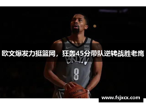 欧文爆发力挺篮网，狂轰45分带队逆转战胜老鹰