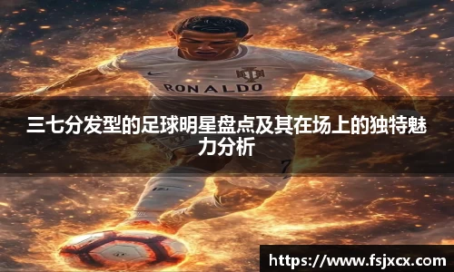 三七分发型的足球明星盘点及其在场上的独特魅力分析