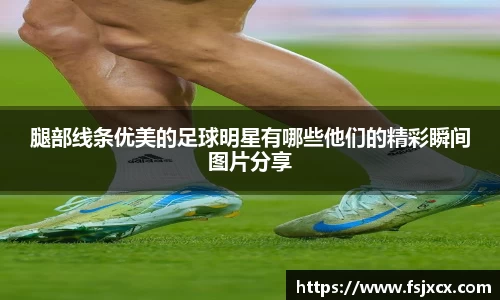 腿部线条优美的足球明星有哪些他们的精彩瞬间图片分享